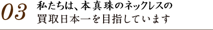 03.パールブティックはパールネックレスの買取日本一を目指しています