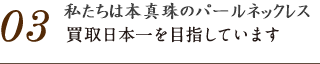 03.パールブティックはパールネックレスの買取日本一を目指しています